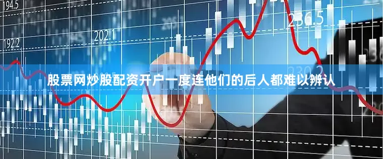 股票网炒股配资开户一度连他们的后人都难以辨认