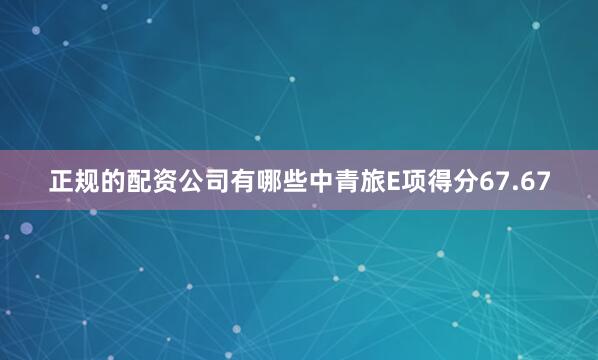 正规的配资公司有哪些中青旅E项得分67.67