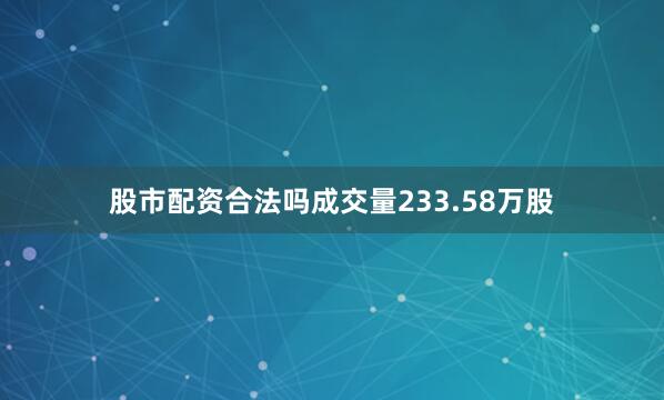 股市配资合法吗成交量233.58万股