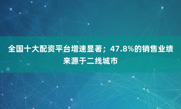 全国十大配资平台增速显著；47.8%的销售业绩来源于二线城市