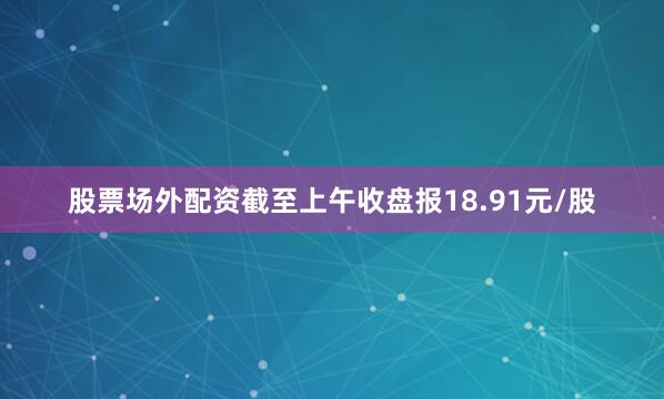 股票场外配资截至上午收盘报18.91元/股