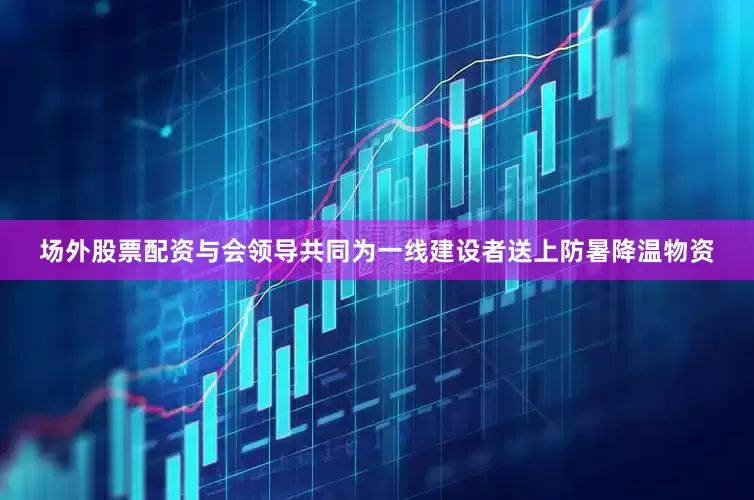 场外股票配资与会领导共同为一线建设者送上防暑降温物资