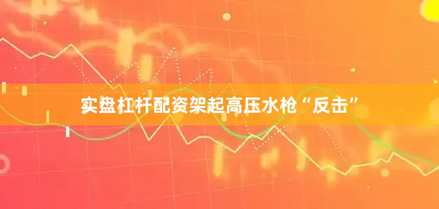 实盘杠杆配资架起高压水枪“反击”