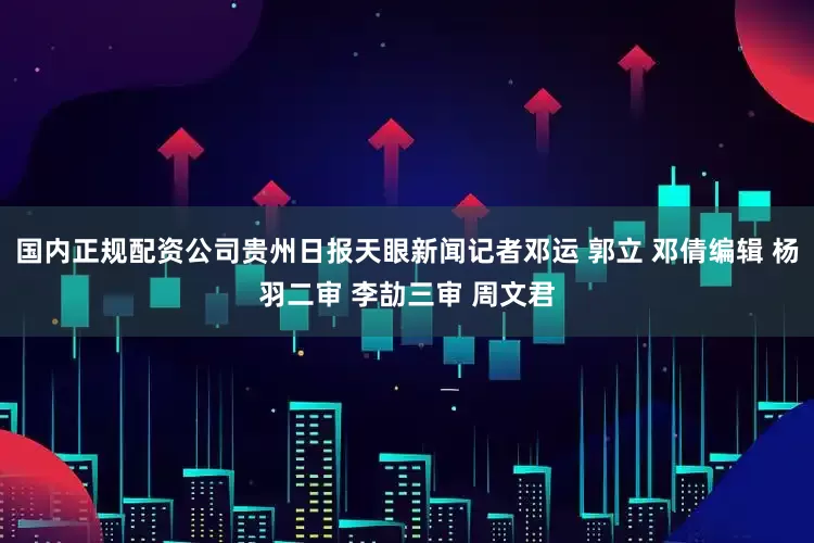 国内正规配资公司贵州日报天眼新闻记者邓运 郭立 邓倩编辑 杨羽二审 李劼三审 周文君