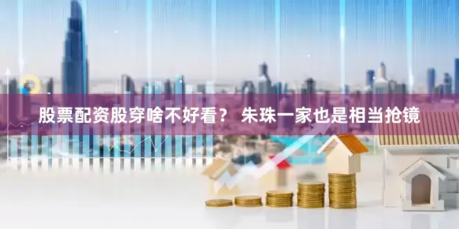 股票配资股穿啥不好看？ 朱珠一家也是相当抢镜