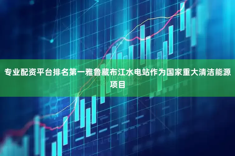 专业配资平台排名第一雅鲁藏布江水电站作为国家重大清洁能源项目