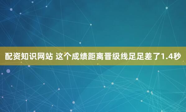 配资知识网站 这个成绩距离晋级线足足差了1.4秒