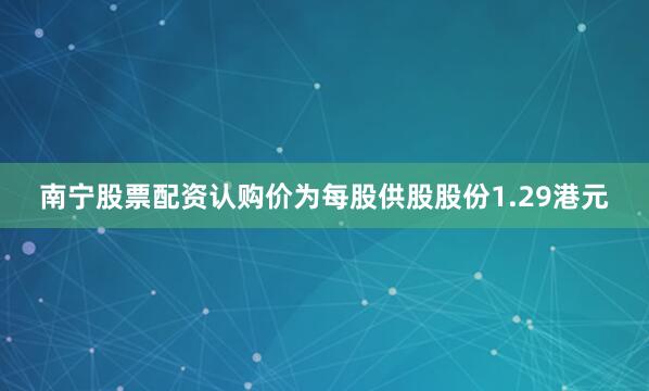 南宁股票配资认购价为每股供股股份1.29港元