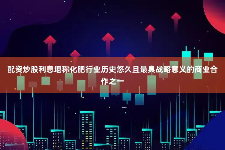 配资炒股利息堪称化肥行业历史悠久且最具战略意义的商业合作之一