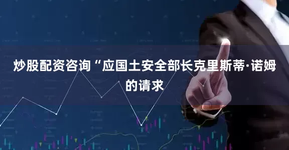 炒股配资咨询　　“应国土安全部长克里斯蒂·诺姆的请求
