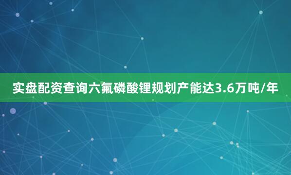 实盘配资查询六氟磷酸锂规划产能达3.6万吨/年