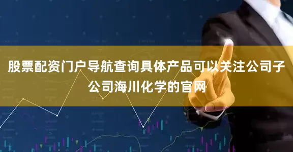 股票配资门户导航查询具体产品可以关注公司子公司海川化学的官网