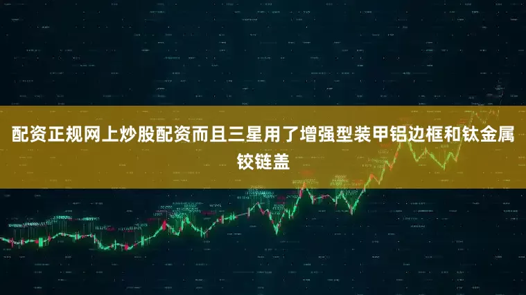 配资正规网上炒股配资而且三星用了增强型装甲铝边框和钛金属铰链盖
