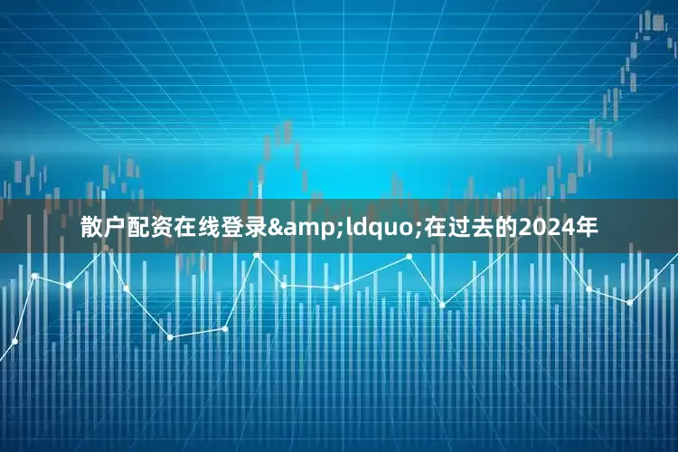 散户配资在线登录&ldquo;在过去的2024年