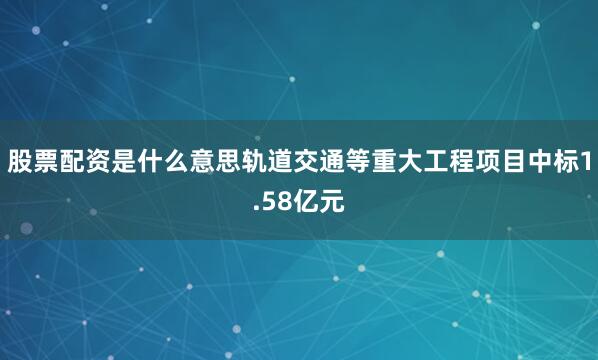 股票配资是什么意思轨道交通等重大工程项目中标1.58亿元