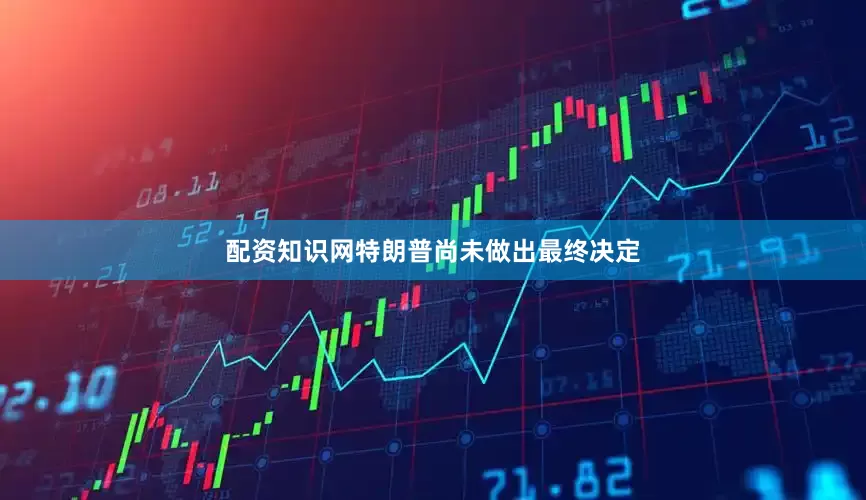 配资知识网特朗普尚未做出最终决定
