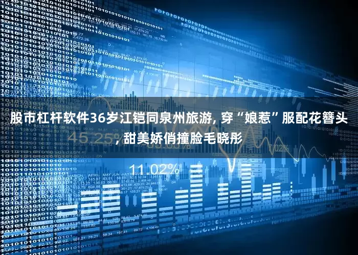 股市杠杆软件36岁江铠同泉州旅游, 穿“娘惹”服配花簪头, 甜美娇俏撞脸毛晓彤