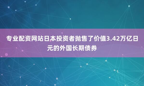 专业配资网站日本投资者抛售了价值3.42万亿日元的外国长期债券