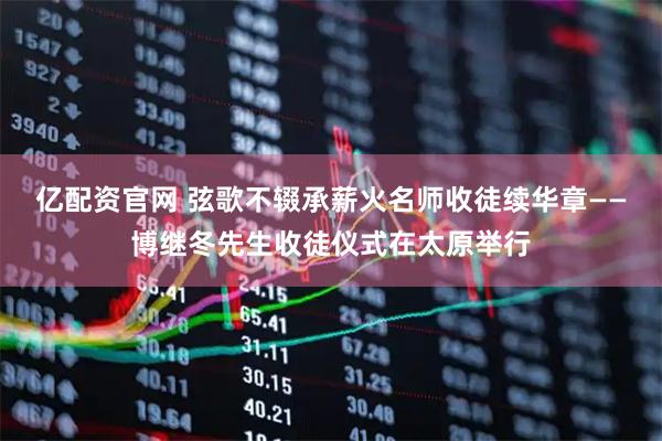 亿配资官网 弦歌不辍承薪火名师收徒续华章——博继冬先生收徒仪式在太原举行