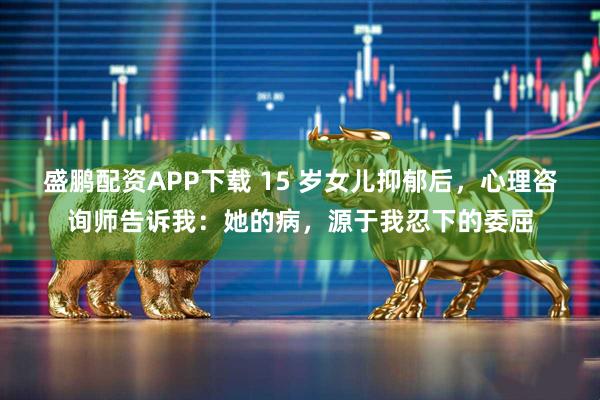 盛鹏配资APP下载 15 岁女儿抑郁后，心理咨询师告诉我：她的病，源于我忍下的委屈