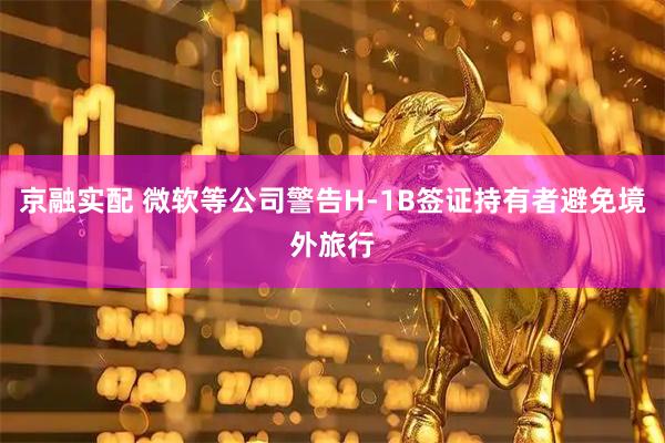 京融实配 微软等公司警告H-1B签证持有者避免境外旅行
