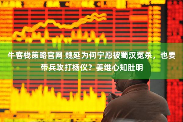 牛客栈策略官网 魏延为何宁愿被蜀汉冤杀，也要带兵攻打杨仪？姜维心知肚明