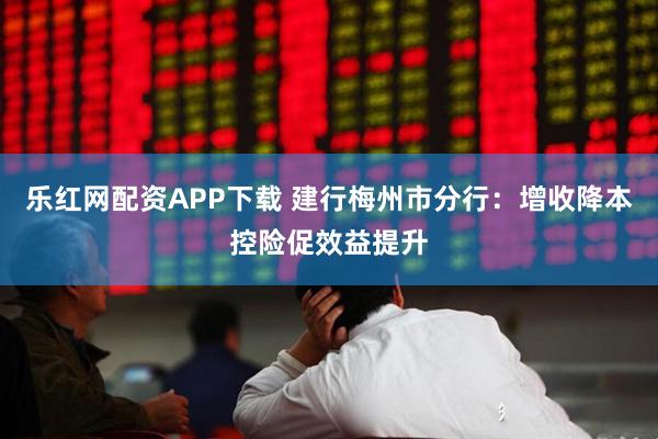 乐红网配资APP下载 建行梅州市分行：增收降本控险促效益提升