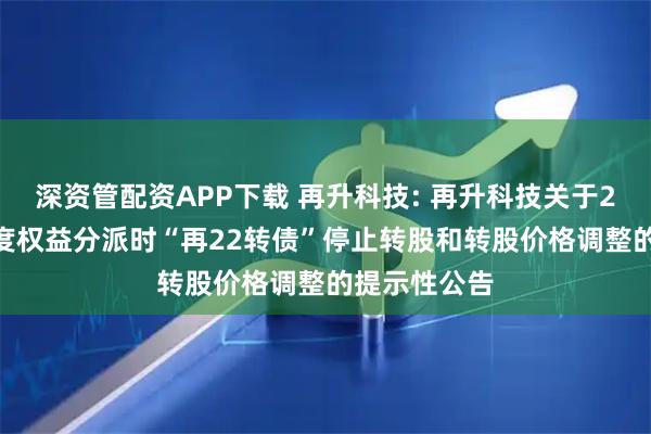 深资管配资APP下载 再升科技: 再升科技关于2025年半年度权益分派时“再22转债”停止转股和转股价格调整的提示性公告