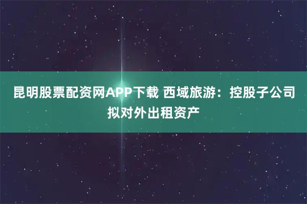 昆明股票配资网APP下载 西域旅游：控股子公司拟对外出租资产