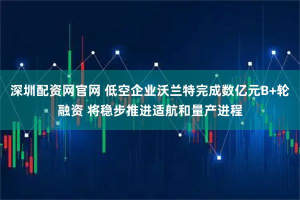 深圳配资网官网 低空企业沃兰特完成数亿元B+轮融资 将稳步推进适航和量产进程