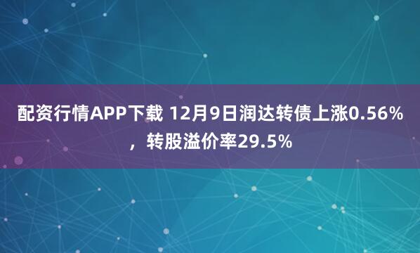 配资行情APP下载 12月9日润达转债上涨0.56%，转股溢价率29.5%