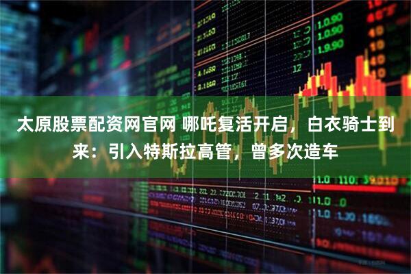 太原股票配资网官网 哪吒复活开启，白衣骑士到来：引入特斯拉高管，曾多次造车