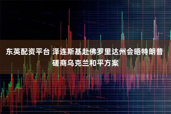 东英配资平台 泽连斯基赴佛罗里达州会晤特朗普 磋商乌克兰和平方案