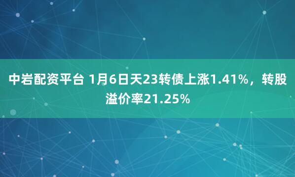 中岩配资平台 1月6日天23转债上涨1.41%，转股溢价率21.25%