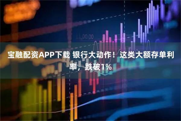 宝融配资APP下载 银行大动作！这类大额存单利率，跌破1%