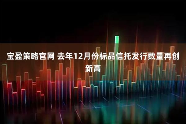宝盈策略官网 去年12月份标品信托发行数量再创新高