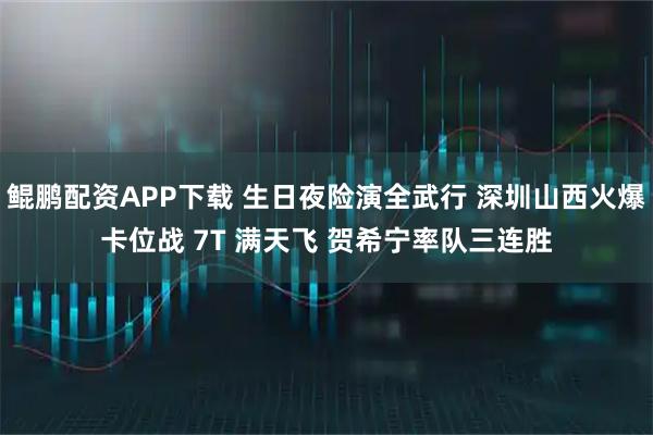 鲲鹏配资APP下载 生日夜险演全武行 深圳山西火爆卡位战 7T 满天飞 贺希宁率队三连胜