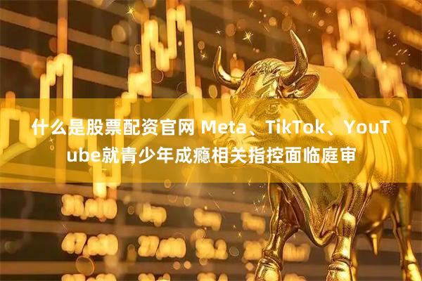 什么是股票配资官网 Meta、TikTok、YouTube就青少年成瘾相关指控面临庭审