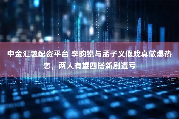 中金汇融配资平台 李昀锐与孟子义假戏真做爆热恋，两人有望四搭新剧遭亏