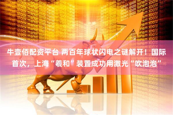 牛壹佰配资平台 两百年球状闪电之谜解开！国际首次，上海“羲和”装置成功用激光“吹泡泡”