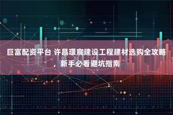 巨富配资平台 许昌璟宸建设工程建材选购全攻略，新手必看避坑指南