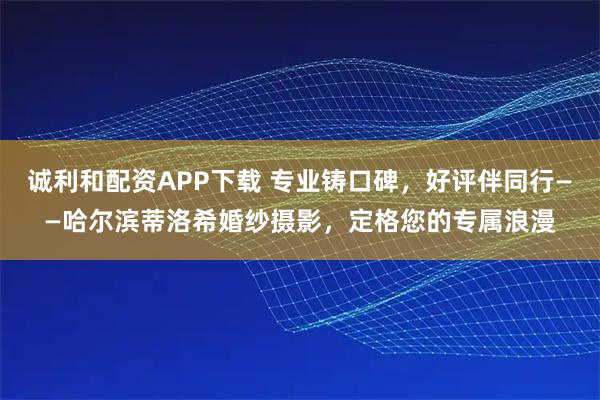 诚利和配资APP下载 专业铸口碑，好评伴同行——哈尔滨蒂洛希婚纱摄影，定格您的专属浪漫